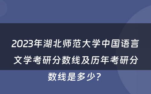 2023年湖北师范大学中国语言文学考研分数线及历年考研分数线是多少? 