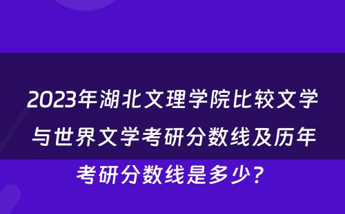 2023年湖北文理学院比较文学与世界文学考研分数线及历年考研分数线是多少? 