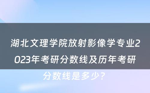湖北文理学院放射影像学专业2023年考研分数线及历年考研分数线是多少? 