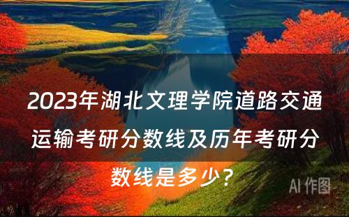 2023年湖北文理学院道路交通运输考研分数线及历年考研分数线是多少? 