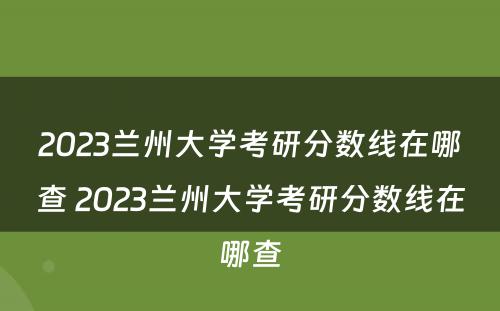 2023兰州大学考研分数线在哪查 2023兰州大学考研分数线在哪查