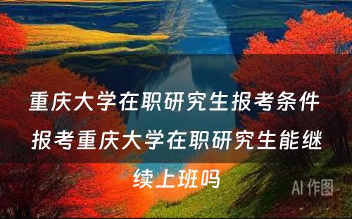 重庆大学在职研究生报考条件 报考重庆大学在职研究生能继续上班吗