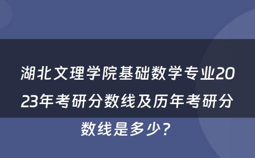 湖北文理学院基础数学专业2023年考研分数线及历年考研分数线是多少? 
