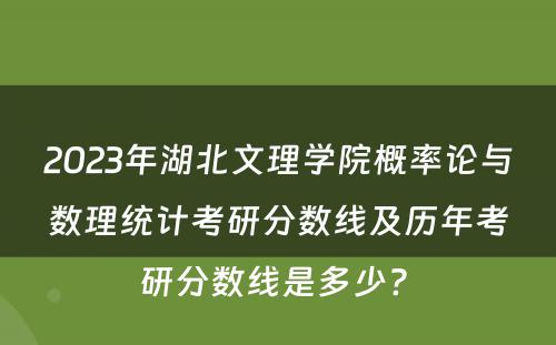 2023年湖北文理学院概率论与数理统计考研分数线及历年考研分数线是多少? 