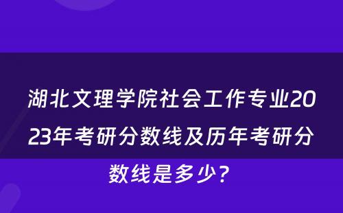 湖北文理学院社会工作专业2023年考研分数线及历年考研分数线是多少? 