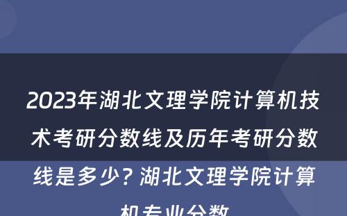 2023年湖北文理学院计算机技术考研分数线及历年考研分数线是多少? 湖北文理学院计算机专业分数