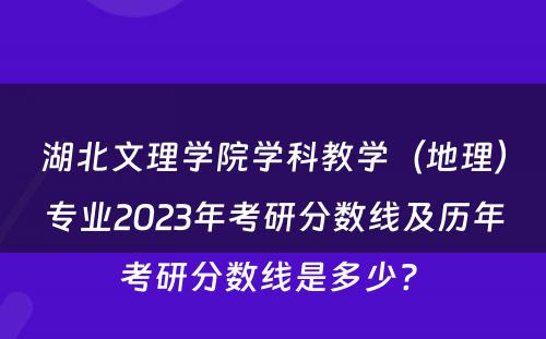 湖北文理学院学科教学（地理）专业2023年考研分数线及历年考研分数线是多少? 