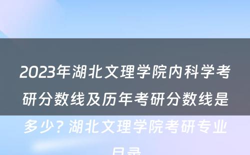 2023年湖北文理学院内科学考研分数线及历年考研分数线是多少? 湖北文理学院考研专业目录
