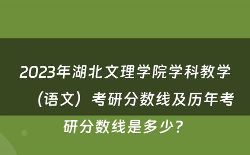 2023年湖北文理学院学科教学（语文）考研分数线及历年考研分数线是多少? 