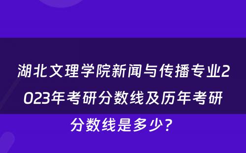 湖北文理学院新闻与传播专业2023年考研分数线及历年考研分数线是多少? 