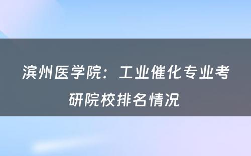 滨州医学院：工业催化专业考研院校排名情况 