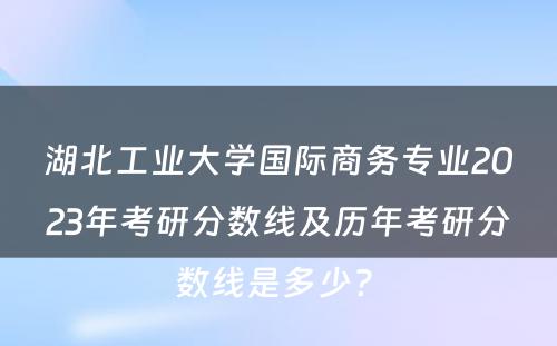 湖北工业大学国际商务专业2023年考研分数线及历年考研分数线是多少? 