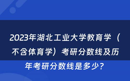 2023年湖北工业大学教育学（不含体育学）考研分数线及历年考研分数线是多少? 