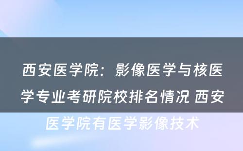 西安医学院：影像医学与核医学专业考研院校排名情况 西安医学院有医学影像技术
