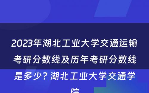 2023年湖北工业大学交通运输考研分数线及历年考研分数线是多少? 湖北工业大学交通学院