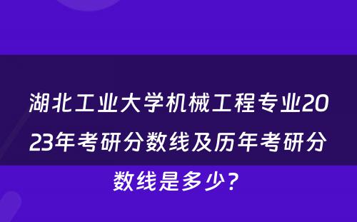 湖北工业大学机械工程专业2023年考研分数线及历年考研分数线是多少? 