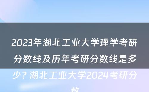 2023年湖北工业大学理学考研分数线及历年考研分数线是多少? 湖北工业大学2024考研分数
