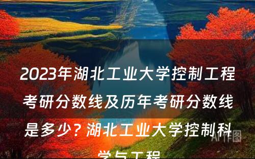 2023年湖北工业大学控制工程考研分数线及历年考研分数线是多少? 湖北工业大学控制科学与工程