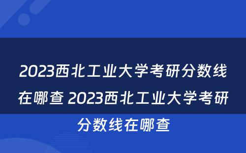 2023西北工业大学考研分数线在哪查 2023西北工业大学考研分数线在哪查