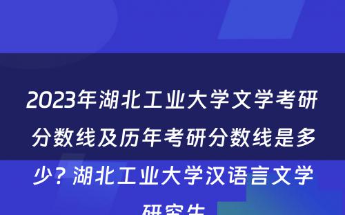 2023年湖北工业大学文学考研分数线及历年考研分数线是多少? 湖北工业大学汉语言文学研究生