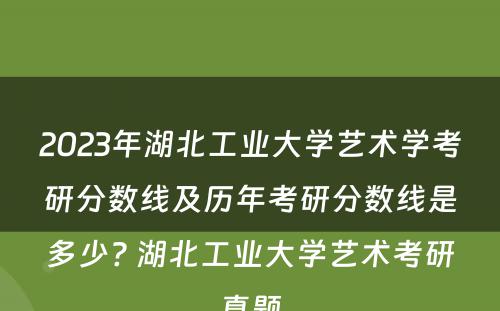 2023年湖北工业大学艺术学考研分数线及历年考研分数线是多少? 湖北工业大学艺术考研真题