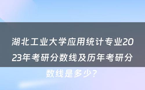 湖北工业大学应用统计专业2023年考研分数线及历年考研分数线是多少? 