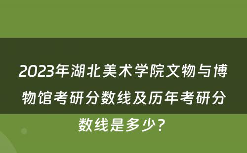 2023年湖北美术学院文物与博物馆考研分数线及历年考研分数线是多少? 