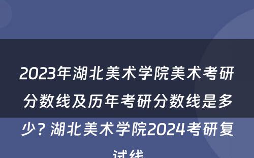 2023年湖北美术学院美术考研分数线及历年考研分数线是多少? 湖北美术学院2024考研复试线