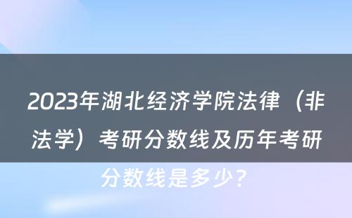 2023年湖北经济学院法律（非法学）考研分数线及历年考研分数线是多少? 