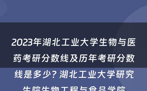 2023年湖北工业大学生物与医药考研分数线及历年考研分数线是多少? 湖北工业大学研究生院生物工程与食品学院