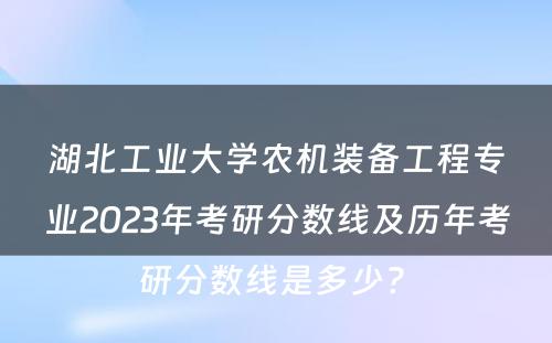 湖北工业大学农机装备工程专业2023年考研分数线及历年考研分数线是多少? 