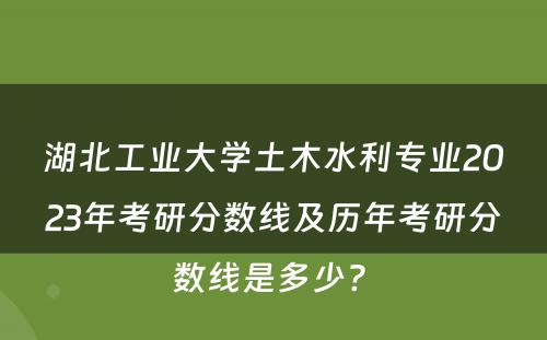 湖北工业大学土木水利专业2023年考研分数线及历年考研分数线是多少? 