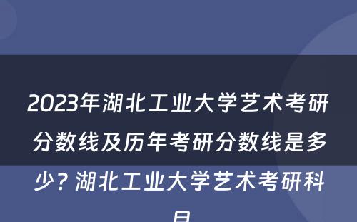 2023年湖北工业大学艺术考研分数线及历年考研分数线是多少? 湖北工业大学艺术考研科目