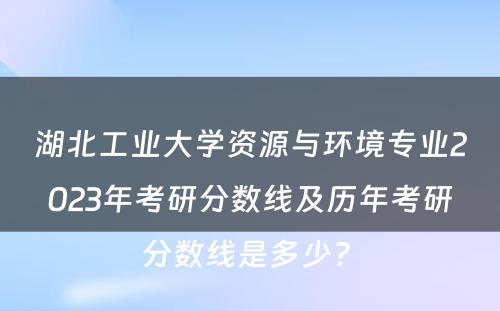 湖北工业大学资源与环境专业2023年考研分数线及历年考研分数线是多少? 