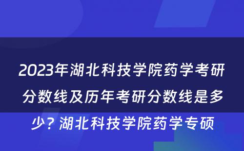 2023年湖北科技学院药学考研分数线及历年考研分数线是多少? 湖北科技学院药学专硕