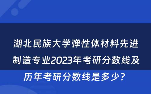 湖北民族大学弹性体材料先进制造专业2023年考研分数线及历年考研分数线是多少? 