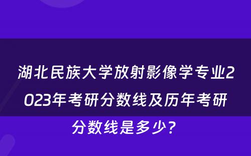 湖北民族大学放射影像学专业2023年考研分数线及历年考研分数线是多少? 