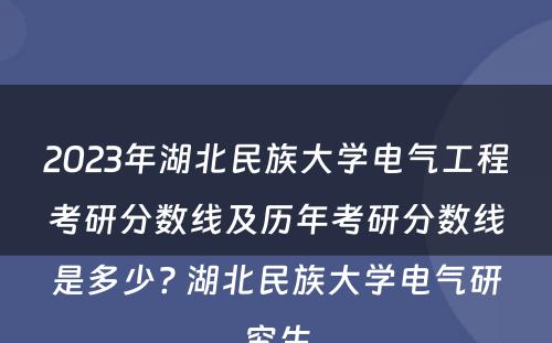 2023年湖北民族大学电气工程考研分数线及历年考研分数线是多少? 湖北民族大学电气研究生