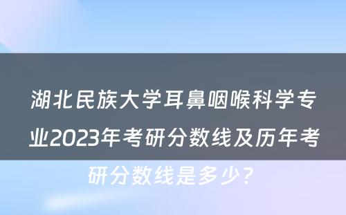 湖北民族大学耳鼻咽喉科学专业2023年考研分数线及历年考研分数线是多少? 