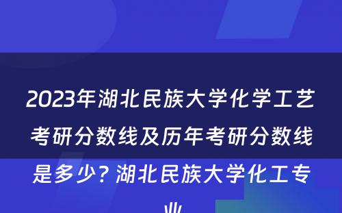 2023年湖北民族大学化学工艺考研分数线及历年考研分数线是多少? 湖北民族大学化工专业