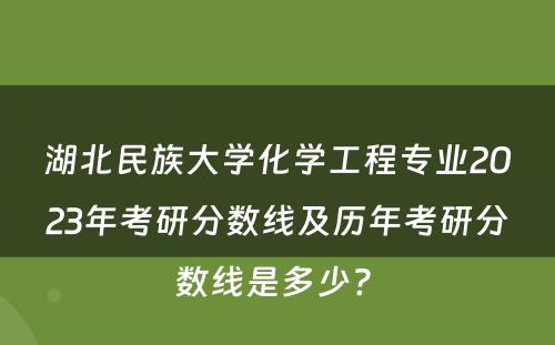 湖北民族大学化学工程专业2023年考研分数线及历年考研分数线是多少? 