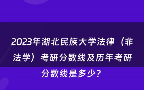 2023年湖北民族大学法律（非法学）考研分数线及历年考研分数线是多少? 