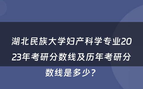 湖北民族大学妇产科学专业2023年考研分数线及历年考研分数线是多少? 