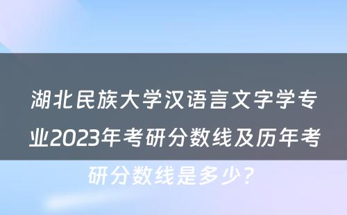 湖北民族大学汉语言文字学专业2023年考研分数线及历年考研分数线是多少? 