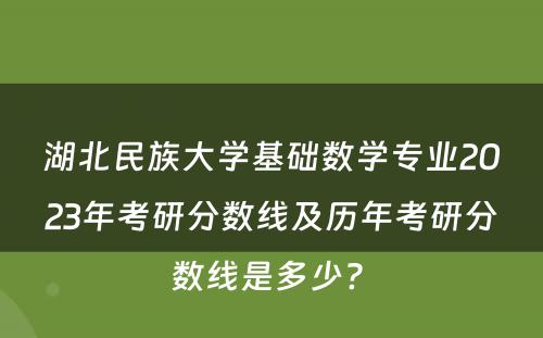 湖北民族大学基础数学专业2023年考研分数线及历年考研分数线是多少? 