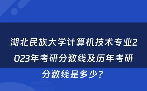 湖北民族大学计算机技术专业2023年考研分数线及历年考研分数线是多少? 