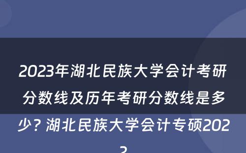 2023年湖北民族大学会计考研分数线及历年考研分数线是多少? 湖北民族大学会计专硕2022