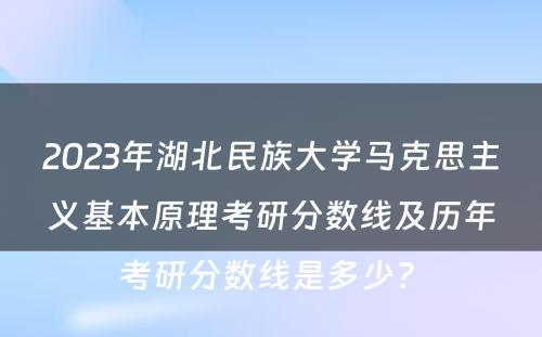 2023年湖北民族大学马克思主义基本原理考研分数线及历年考研分数线是多少? 
