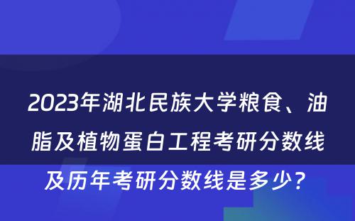 2023年湖北民族大学粮食、油脂及植物蛋白工程考研分数线及历年考研分数线是多少? 