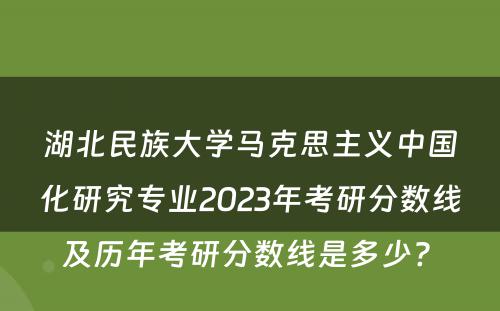 湖北民族大学马克思主义中国化研究专业2023年考研分数线及历年考研分数线是多少? 